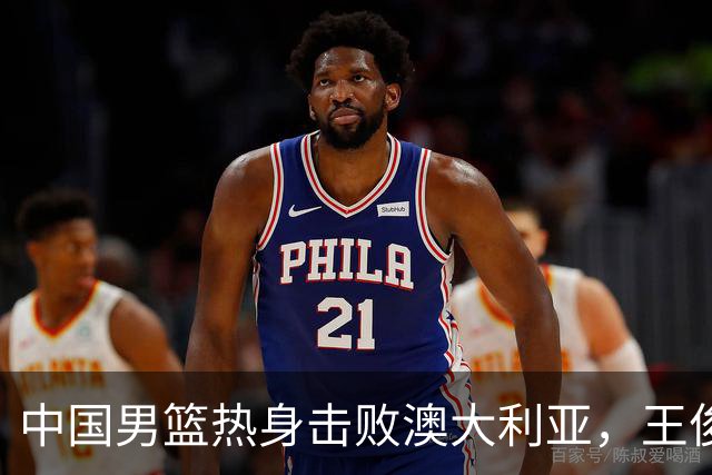 中国男篮热身击败澳大利亚，王俊杰、崔永熙打出亮眼表现